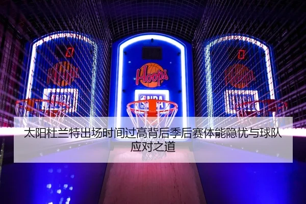 太阳杜兰特出场时间过高背后季后赛体能隐忧与球队应对之道